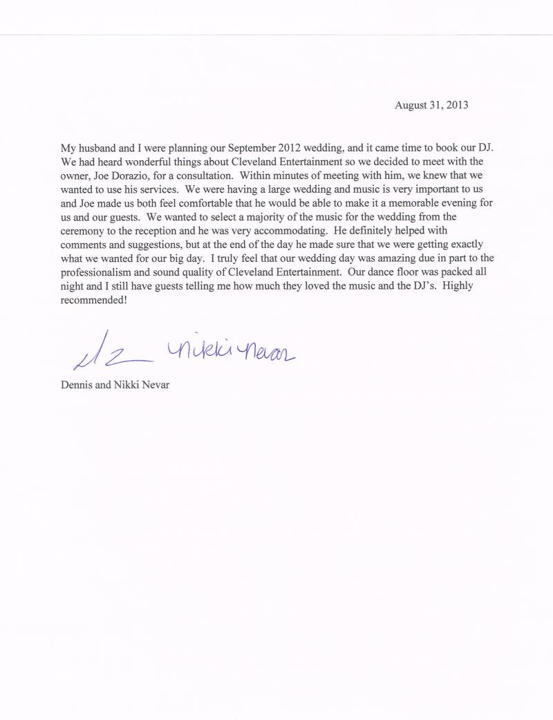My husband and I were planning our September 2012 wedding, and it came time to book our DJ. We had heard wonderful things about Cleveland Entertainment so we decided to meet with the owner, Joe Dorazio, for a consultation. Within minutes of meeting with him, we knew that we wanted to use his services. We were having a large wedding and music is very important to us and Joe made us both feel comfortable that he would be able to make it a memorable evening for us and our guests. We wanted to select a majority of the music for the wedding from the ceremony to the reception and he was very accommodating. He definitely helped with comments and suggestions, but at the end of the day he made sure that we were getting exactly what we wanted for our big day. I truly feel that our wedding day was amazing due in part to the professionalism and sound quality of Cleveland Entertainment. Our dance floor was packed all night and I still have guests telling me how much they loved the music and the DJ's. Highly recommend! 

Dennis and Nikki Nevar